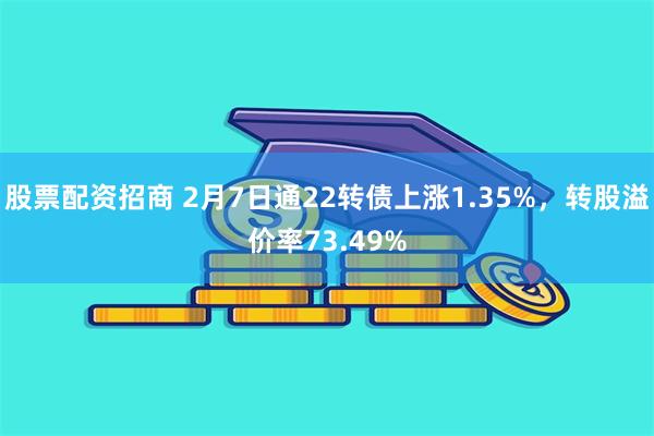 股票配资招商 2月7日通22转债上涨1.35%，转股溢价率73.49%