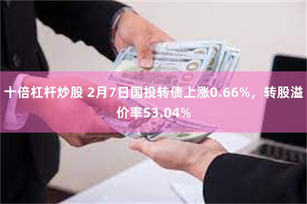 十倍杠杆炒股 2月7日国投转债上涨0.66%，转股溢价率53.04%