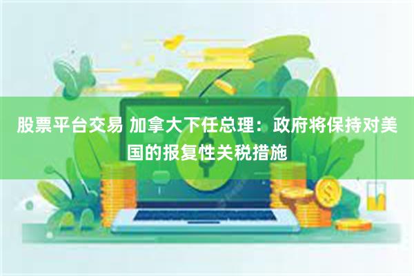 股票平台交易 加拿大下任总理：政府将保持对美国的报复性关税措施