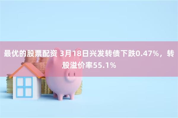 最优的股票配资 3月18日兴发转债下跌0.47%，转股溢价率55.1%