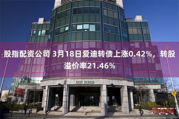 股指配资公司 3月18日爱迪转债上涨0.42%，转股溢价率21.46%