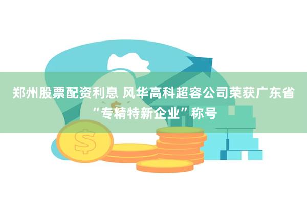 郑州股票配资利息 风华高科超容公司荣获广东省“专精特新企业”称号